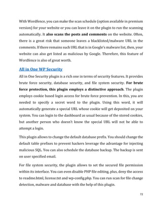 72
With Wordfence, you can make the scan schedule (option available in premium
version) for your website or you can leave it on the plugin to run the scanning
automatically. It also scans the posts and comments on the website. Often,
there is a great risk that someone leaves a blacklisted/malware URL in the
comments. If there remains such URL that is in Google’s malware list, then, your
website can also get listed as malicious by Google. Therefore, this feature of
Wordfence is also of great worth.
All in One WP Security
All in One Security plugin is a rich one in terms of security features. It provides
brute force security, database security, and file system security. For brute
force protection, this plugin employs a distinctive approach. The plugin
employs cookie based login access for brute force prevention. In this, you are
needed to specify a secret word to the plugin. Using this word, it will
automatically generate a special URL whose cookie will get deposited on your
system. You can login to the dashboard as usual because of the stored cookies,
but another person who doesn’t know the special URL will not be able to
attempt a login.
This plugin allows to change the default database prefix. You should change the
default table prefixes to prevent hackers leverage the advantage for injecting
malicious SQL. You can also schedule the database backup. The backup is sent
on user specified email.
For file system security, the plugin allows to set the secured file permission
within its interface. You can even disable PHP file editing, plus, deny the access
to readme.html, license.txt and wp-config.php. You can run scan for file change
detection, malware and database with the help of this plugin.
 