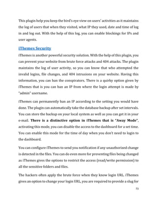 73
This plugin help you keep the bird’s eye view on users’ activities as it maintains
the log of users that when they visited, what IP they used, date and time of log
in and log out. With the help of this log, you can enable blockings for IPs and
user agents.
iThemes Security
iThemes is another powerful security solution. With the help of this plugin, you
can prevent your website from brute force attacks and 404 attacks. The plugin
maintains the log of user activity, so you can know that who attempted the
invalid logins, file changes, and 404 intrusions on your website. Having this
information, you can ban the conspirators. There is a quirky option given by
iThemes that is you can ban an IP from where the login attempt is made by
“admin” username.
iThemes can permanently ban an IP according to the setting you would have
done. The plugin can automatically take the database backup after set intervals.
You can store the backup on your local system as well as you can get it in your
e-mail. There is a distinctive option in iThemes that is “Away Mode”,
activating this mode, you can disable the access to the dashboard for a set time.
You can enable this mode for the time of day when you don’t need to login to
the dashboard.
You can configure iThemes to send you notification if any unauthorized change
is detected in the files. You can do even more for preventing files being changed
as iThemes gives the options to restrict the access (read/write permission) to
all the sensitive folders and files.
The hackers often apply the brute force when they know login URL. iThemes
gives an option to change your login URL, you are required to provide a slug for
 