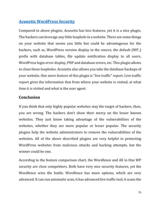 75
Acunetix WordPress Security
Compared to above plugins, Acunetix has less features, yet it is a nice plugin.
The hackers can leverage any little loophole in a website. There are some things
on your website that seems you little but could be advantageous for the
hackers, such as, WordPress version display in the source, the default (WP_)
prefix with database tables, file update notification display to all users,
WordPress login error display, PHP and database errors, etc. This plugin allows
to close these loopholes. Acunetix also allows you take the database backups of
your website. One more feature of this plugin is “live traffic” report. Live traffic
report gives the information that from where your website is visited, at what
time it is visited and what is the user agent.
Conclusion
If you think that only highly popular websites stay the target of hackers, then,
you are wrong. The hackers don’t show their mercy on the lesser known
websites. They just know taking advantage of the vulnerabilities of the
websites, whether they are more popular or lesser popular. The security
plugins help the website administrators to remove the vulnerabilities of the
websites. All of the above described plugins are very helpful in protecting
WordPress websites from malicious attacks and hacking attempts, but the
winner could be one.
According to the feature comparison chart, the Wordfence and All in One WP
security are close competitors. Both have very nice security features, yet the
Wordfence wins the battle. Wordfence has more options, which are very
advanced. It can run automatic scan, it has advanced live traffic tool, it scans the
 