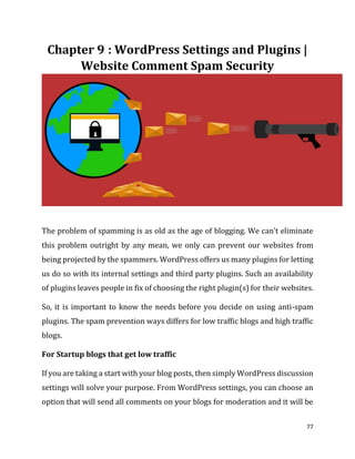 77
: WordPress Settings and Plugins |
Website Comment Spam Security
The problem of spamming is as old as the age of blogging. We can’t eliminate
this problem outright by any mean, we only can prevent our websites from
being projected by the spammers. WordPress offers us many plugins for letting
us do so with its internal settings and third party plugins. Such an availability
of plugins leaves people in fix of choosing the right plugin(s) for their websites.
So, it is important to know the needs before you decide on using anti-spam
plugins. The spam prevention ways differs for low traffic blogs and high traffic
blogs.
For Startup blogs that get low traffic
If you are taking a start with your blog posts, then simply WordPress discussion
settings will solve your purpose. From WordPress settings, you can choose an
option that will send all comments on your blogs for moderation and it will be
 