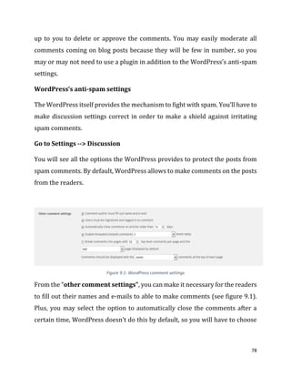 78
up to you to delete or approve the comments. You may easily moderate all
comments coming on blog posts because they will be few in number, so you
may or may not need to use a plugin in addition to the WordPress’s anti-spam
settings.
WordPress’s anti-spam settings
The WordPress itself provides the mechanism to fight with spam. You’ll have to
make discussion settings correct in order to make a shield against irritating
spam comments.
Go to Settings --> Discussion
You will see all the options the WordPress provides to protect the posts from
spam comments. By default, WordPress allows to make comments on the posts
from the readers.
Figure 9.1- WordPress comment settings
From the “other comment settings”, you can make it necessary for the readers
to fill out their names and e-mails to able to make comments (see figure 9.1).
Plus, you may select the option to automatically close the comments after a
certain time, WordPress doesn’t do this by default, so you will have to choose
 