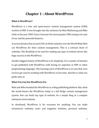 7
: About WordPress
What is WordPress?
WordPress is a free and open-source content management system (CMS)
written in PHP. It was brought into the existence by Matt Mullenweg and Mike
Little in the year 2003. Soon it became the most popular CMS owing to its ease
of use and the powerful features.
A survey dictates that around 23% of all the websites over the World Wide Web
use WordPress for their content management. This is a colossal share of
websites. The flexibility to be used for making any type of website drives this
huge success to the WordPress.
Another biggest feature of WordPress is its simplicity. It is a matter of minutes
to get published with WordPress with having no expertise in PHP or other
programming languages. The learning curve of WordPress is so easy that even
novices get used to working with WordPress in less time. And this is what our
guide aims at.
What You Can Use WordPress For
Matt and Mike founded the WordPress as a blog publishing platform. But, what
the world knows the WordPress today is a full fledge content management
system. One can build any type of website, be a simple blog or a complex
enterprise level website.
In shorthand, WordPress is for everyone for anything. You can make
eCommerce websites, news and magazine websites, personal websites,
 