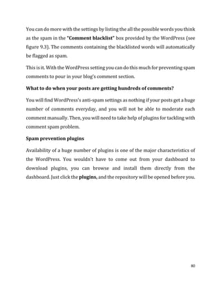 80
You can do more with the settings by listing the all the possible words you think
as the spam in the “Comment blacklist” box provided by the WordPress (see
figure 9.3). The comments containing the blacklisted words will automatically
be flagged as spam.
This is it. With the WordPress setting you can do this much for preventing spam
comments to pour in your blog’s comment section.
What to do when your posts are getting hundreds of comments?
You will find WordPress’s anti-spam settings as nothing if your posts get a huge
number of comments everyday, and you will not be able to moderate each
comment manually. Then, you will need to take help of plugins for tackling with
comment spam problem.
Spam prevention plugins
Availability of a huge number of plugins is one of the major characteristics of
the WordPress. You wouldn’t have to come out from your dashboard to
download plugins, you can browse and install them directly from the
dashboard. Just click the plugins, and the repository will be opened before you.
 