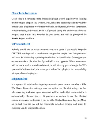 86
Clean Talk Anti-spam
Clean Talk is a versatile spam protection plugin due to capability of tackling
multiple types of spam in a website. Plus, it has the best compatibility with the
heavily used plugins for WordPress websites, BuddyPress, bbPress, S2Memebr,
WooCommerce, and contact Form 7. If you are using one or more of aforesaid
plugins, then Clean Talk wouldn’t let you down. You will be prompted for
Access Key to enable it.
WP-Spamshield
Nobody would like to make comments on your posts if you would keep the
CAPTCHA as safeguard. It repels more the genuine people than the spammers
and bots. An interesting option it provides is to make whitelist. Others give you
option to make a blacklist, but Spamshield is the opposite. When a comment
will be made with a whitelisted e-mail, it will directly pass through the WP-
spamshield’s filters. And, the other good side of this plugin is its compatibility
with popular cache plugins.
WP Spamfree
It is a powerful solution for stopping automatic spam, means spam bots. Alike
WordPress Discussion settings, user can define the blacklist strings, so that
whenever any awkward spam comment will be made, that commentator is
automatically blocked forever. It provides an option to see the blocked
comments on your dashboard if you turn the Blocked Comment Logging Mode
on. In fact, you can see all the comments including genuine and spam by
choosing Log All Comments option.
 