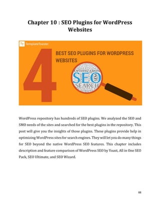 88
: SEO Plugins for WordPress
Websites
WordPress repository has hundreds of SEO plugins. We analyzed the SEO and
SMO needs of the sites and searched for the best plugins in the repository. This
post will give you the insights of those plugins. These plugins provide help in
optimizing WordPress sites for search engines. They will let you do many things
for SEO beyond the native WordPress SEO features. This chapter includes
description and feature comparison of WordPress SEO by Yoast, All in One SEO
Pack, SEO Ultimate, and SEO Wizard.
 