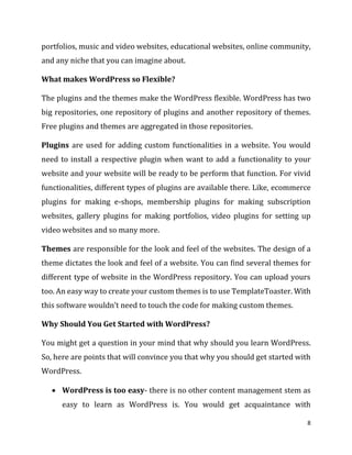 8
portfolios, music and video websites, educational websites, online community,
and any niche that you can imagine about.
What makes WordPress so Flexible?
The plugins and the themes make the WordPress flexible. WordPress has two
big repositories, one repository of plugins and another repository of themes.
Free plugins and themes are aggregated in those repositories.
Plugins are used for adding custom functionalities in a website. You would
need to install a respective plugin when want to add a functionality to your
website and your website will be ready to be perform that function. For vivid
functionalities, different types of plugins are available there. Like, ecommerce
plugins for making e-shops, membership plugins for making subscription
websites, gallery plugins for making portfolios, video plugins for setting up
video websites and so many more.
Themes are responsible for the look and feel of the websites. The design of a
theme dictates the look and feel of a website. You can find several themes for
different type of website in the WordPress repository. You can upload yours
too. An easy way to create your custom themes is to use TemplateToaster. With
this software wouldn’t need to touch the code for making custom themes.
Why Should You Get Started with WordPress?
You might get a question in your mind that why should you learn WordPress.
So, here are points that will convince you that why you should get started with
WordPress.
 WordPress is too easy- there is no other content management stem as
easy to learn as WordPress is. You would get acquaintance with
 