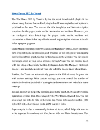 91
WordPress SEO by Yoast
The WordPress SEO by Yoast is by far the most downloaded plugin. It has
almost every feature that an Ideal plugin should have. A plethora of options is
provided to the user. You can set the title templates and Meta-description
templates for the pages, posts, media, taxonomies and archives. Moreover, you
can configured Meta Robot tags for pages, posts, media, archives and
taxonomies. A Meta Robot tag tells the search engine spider whether it should
index a page or page not.
Social Media optimization (SMO) is also an integral part of SEO. The Yoast takes
care of social media optimization and provides us the options for configuring
the Facebook Open graph, twitter card metadata to the website. You can inform
the Google about all your social accounts through Yoast. You can provide Yoast
with the URLs of Facebook, Twitter, Instagram, LinkedIn, Myspace, Pinterest,
Google+, and YouTube profile of your site to let the Google know about them.
Further, the Yoast can automatically generate the XML sitemap for your site
with custom settings. With custom settings, you can control the number of
entries in the sitemap and what post types and taxonomies not to include in the
sitemap.
You can also set up the pretty permalinks with the Yoast. The Yoast offers more
permalink settings than those given by the WordPress. Beyond this, you can
also select the links to hide in the head tag. These links can be hidden- RDD
links, RSS links, short link of posts, WLW manifest links.
Page analysis is also a noteworthy feature of Yoast, which helps the user to
write keyword focused content. Also, better title and Meta descriptions. This
 