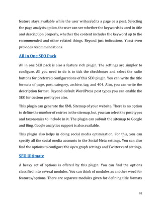 92
feature stays available while the user writes/edits a page or a post. Selecting
the page analysis option, the user can see whether the keywords is used in title
and description properly, whether the content includes the keyword up to the
recommended and other related things. Beyond just indications, Yoast even
provides recommendations.
All in One SEO Pack
All in one SEO pack is also a feature rich plugin. The settings are simpler to
configure. All you need to do is to tick the checkboxes and select the radio
buttons for preferred configurations of this SEO plugin. You can write the title
formats of page, post, category, archive, tag, and 404. Also, you can write the
description format. Beyond default WordPress post types you can enable the
SEO for custom post types also.
This plugin can generate the XML Sitemap of your website. There is no option
to define the number of entries in the sitemap, but, you can select the post types
and taxonomies to include in it. The plugin can submit the sitemap to Google
and Bing. Google analytics support is also available.
This plugin also helps in doing social media optimization. For this, you can
specify all the social media accounts in the Social Meta settings. You can also
find the options to configure the open graph settings and Twitter card settings.
SEO Ultimate
A heavy set of options is offered by this plugin. You can find the options
classified into several modules. You can think of modules as another word for
features/options. There are separate modules given for defining title formats
 