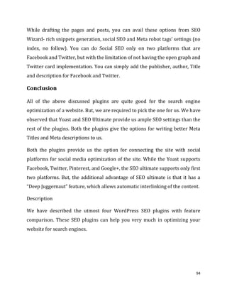 94
While drafting the pages and posts, you can avail these options from SEO
Wizard- rich snippets generation, social SEO and Meta robot tags’ settings (no
index, no follow). You can do Social SEO only on two platforms that are
Facebook and Twitter, but with the limitation of not having the open graph and
Twitter card implementation. You can simply add the publisher, author, Title
and description for Facebook and Twitter.
Conclusion
All of the above discussed plugins are quite good for the search engine
optimization of a website. But, we are required to pick the one for us. We have
observed that Yoast and SEO Ultimate provide us ample SEO settings than the
rest of the plugins. Both the plugins give the options for writing better Meta
Titles and Meta descriptions to us.
Both the plugins provide us the option for connecting the site with social
platforms for social media optimization of the site. While the Yoast supports
Facebook, Twitter, Pinterest, and Google+, the SEO ultimate supports only first
two platforms. But, the additional advantage of SEO ultimate is that it has a
“Deep Juggernaut” feature, which allows automatic interlinking of the content.
Description
We have described the utmost four WordPress SEO plugins with feature
comparison. These SEO plugins can help you very much in optimizing your
website for search engines.
 
