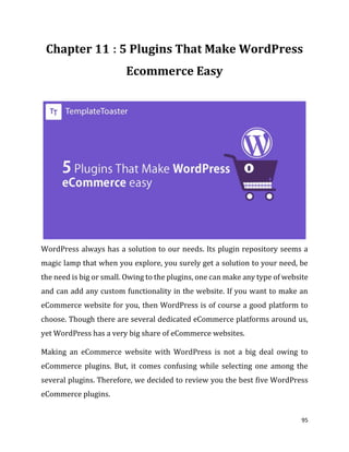 95
: 5 Plugins That Make WordPress
Ecommerce Easy
WordPress always has a solution to our needs. Its plugin repository seems a
magic lamp that when you explore, you surely get a solution to your need, be
the need is big or small. Owing to the plugins, one can make any type of website
and can add any custom functionality in the website. If you want to make an
eCommerce website for you, then WordPress is of course a good platform to
choose. Though there are several dedicated eCommerce platforms around us,
yet WordPress has a very big share of eCommerce websites.
Making an eCommerce website with WordPress is not a big deal owing to
eCommerce plugins. But, it comes confusing while selecting one among the
several plugins. Therefore, we decided to review you the best five WordPress
eCommerce plugins.
 