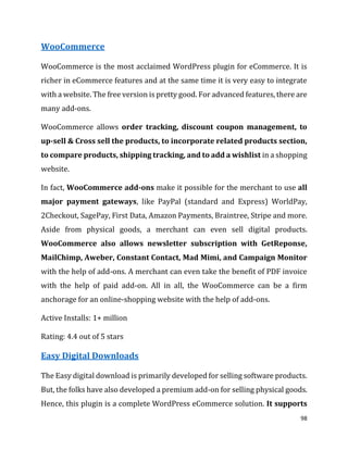 98
WooCommerce
WooCommerce is the most acclaimed WordPress plugin for eCommerce. It is
richer in eCommerce features and at the same time it is very easy to integrate
with a website. The free version is pretty good. For advanced features, there are
many add-ons.
WooCommerce allows order tracking, discount coupon management, to
up-sell & Cross sell the products, to incorporate related products section,
to compare products, shipping tracking, and to add a wishlist in a shopping
website.
In fact, WooCommerce add-ons make it possible for the merchant to use all
major payment gateways, like PayPal (standard and Express) WorldPay,
2Checkout, SagePay, First Data, Amazon Payments, Braintree, Stripe and more.
Aside from physical goods, a merchant can even sell digital products.
WooCommerce also allows newsletter subscription with GetReponse,
MailChimp, Aweber, Constant Contact, Mad Mimi, and Campaign Monitor
with the help of add-ons. A merchant can even take the benefit of PDF invoice
with the help of paid add-on. All in all, the WooCommerce can be a firm
anchorage for an online-shopping website with the help of add-ons.
Active Installs: 1+ million
Rating: 4.4 out of 5 stars
Easy Digital Downloads
The Easy digital download is primarily developed for selling software products.
But, the folks have also developed a premium add-on for selling physical goods.
Hence, this plugin is a complete WordPress eCommerce solution. It supports
 