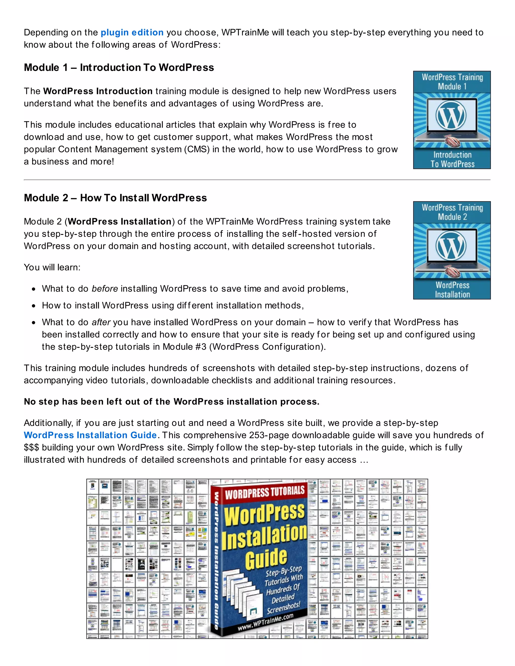 Depending on the plugin edition you choose, WPTrainMe will teach you step-by-step everything you need to
know about the f ollowing areas of WordPress:
Module 1 – Introduction To WordPress
The WordPress Introduction training module is designed to help new WordPress users
understand what the benef its and advantages of using WordPress are.
This module includes educational articles that explain why WordPress is f ree to
download and use, how to get customer support, what makes WordPress the most
popular Content Management system (CMS) in the world, how to use WordPress to grow
a business and more!
Module 2 – How To Install WordPress
Module 2 (WordPress Installation) of the WPTrainMe WordPress training system take
you step-by-step through the entire process of installing the self -hosted version of
WordPress on your domain and hosting account, with detailed screenshot tutorials.
You will learn:
What to do before installing WordPress to save time and avoid problems,
How to install WordPress using dif f erent installation methods,
What to do after you have installed WordPress on your domain – how to verif y that WordPress has
been installed correctly and how to ensure that your site is ready f or being set up and conf igured using
the step-by-step tutorials in Module #3 (WordPress Conf iguration).
This training module includes hundreds of screenshots with detailed step-by-step instructions, dozens of
accompanying video tutorials, downloadable checklists and additional training resources.
No step has been left out of the WordPress installation process.
Additionally, if you are just starting out and need a WordPress site built, we provide a step-by-step
WordPress Installation Guide. This comprehensive 253-page downloadable guide will save you hundreds of
$$$ building your own WordPress site. Simply f ollow the step-by-step tutorials in the guide, which is f ully
illustrated with hundreds of detailed screenshots and printable f or easy access …
 
