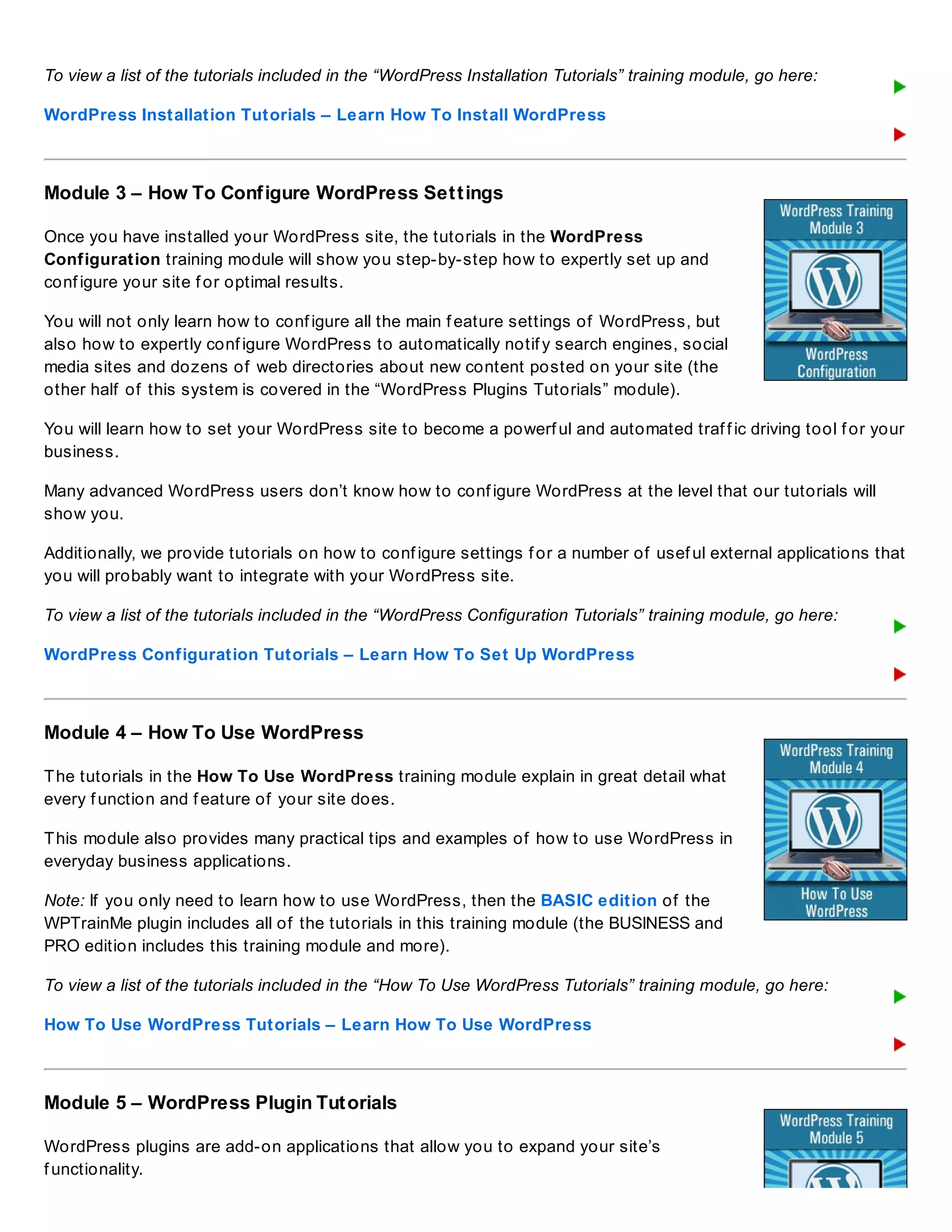 To view a list of the tutorials included in the “WordPress Installation Tutorials” training module, go here:
WordPress Installation Tutorials – Learn How To Install WordPress
Module 3 – How To Configure WordPress Settings
Once you have installed your WordPress site, the tutorials in the WordPress
Configuration training module will show you step-by-step how to expertly set up and
conf igure your site f or optimal results.
You will not only learn how to conf igure all the main f eature settings of WordPress, but
also how to expertly conf igure WordPress to automatically notif y search engines, social
media sites and dozens of web directories about new content posted on your site (the
other half of this system is covered in the “WordPress Plugins Tutorials” module).
You will learn how to set your WordPress site to become a powerf ul and automated traf f ic driving tool f or your
business.
Many advanced WordPress users don’t know how to conf igure WordPress at the level that our tutorials will
show you.
Additionally, we provide tutorials on how to conf igure settings f or a number of usef ul external applications that
you will probably want to integrate with your WordPress site.
To view a list of the tutorials included in the “WordPress Configuration Tutorials” training module, go here:
WordPress Configuration Tutorials – Learn How To Set Up WordPress
Module 4 – How To Use WordPress
The tutorials in the How To Use WordPress training module explain in great detail what
every f unction and f eature of your site does.
This module also provides many practical tips and examples of how to use WordPress in
everyday business applications.
Note: If you only need to learn how to use WordPress, then the BASIC edition of the
WPTrainMe plugin includes all of the tutorials in this training module (the BUSINESS and
PRO edition includes this training module and more).
To view a list of the tutorials included in the “How To Use WordPress Tutorials” training module, go here:
How To Use WordPress Tutorials – Learn How To Use WordPress
Module 5 – WordPress Plugin Tutorials
WordPress plugins are add-on applications that allow you to expand your site’s
f unctionality.
 