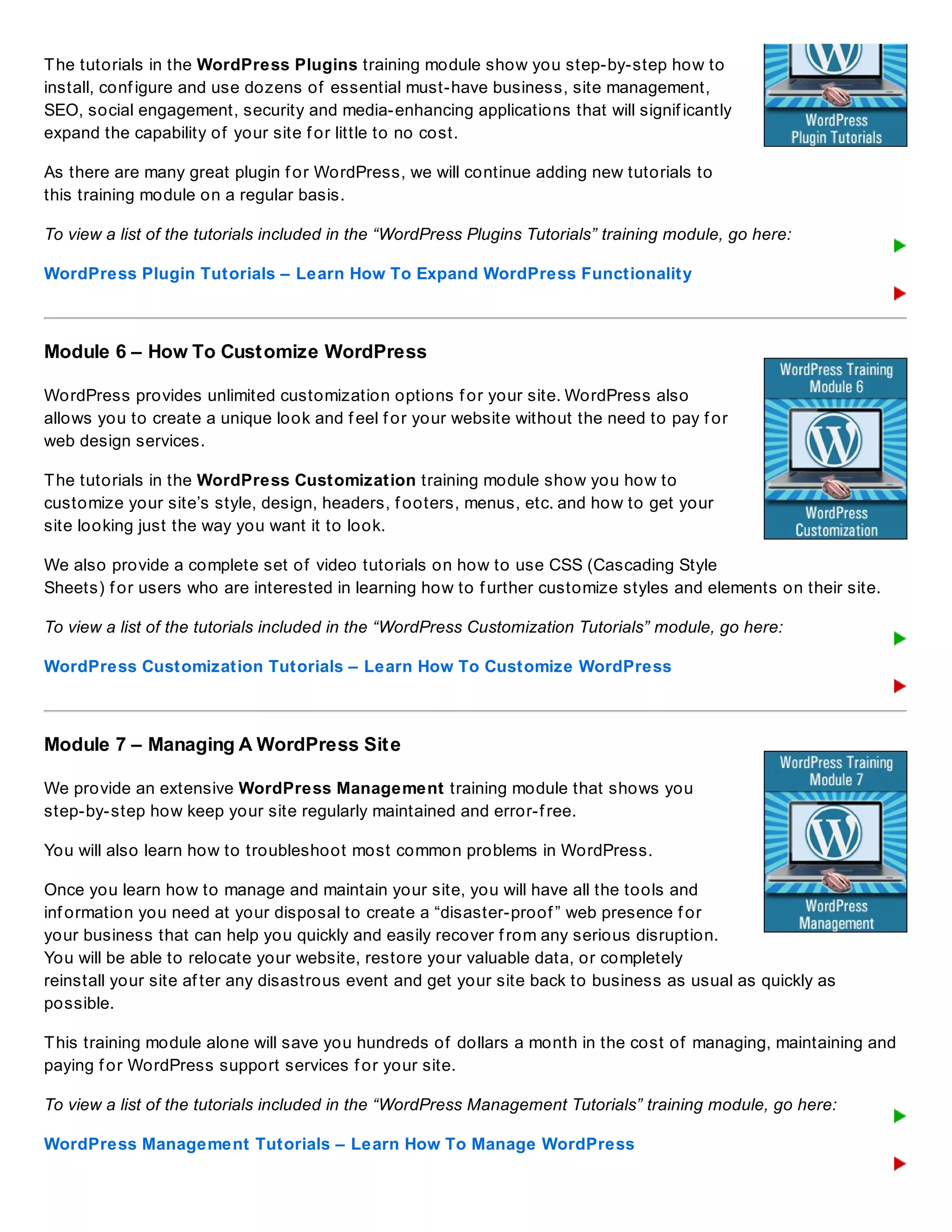 The tutorials in the WordPress Plugins training module show you step-by-step how to
install, conf igure and use dozens of essential must-have business, site management,
SEO, social engagement, security and media-enhancing applications that will signif icantly
expand the capability of your site f or little to no cost.
As there are many great plugin f or WordPress, we will continue adding new tutorials to
this training module on a regular basis.
To view a list of the tutorials included in the “WordPress Plugins Tutorials” training module, go here:
WordPress Plugin Tutorials – Learn How To Expand WordPress Functionality
Module 6 – How To Customize WordPress
WordPress provides unlimited customization options f or your site. WordPress also
allows you to create a unique look and f eel f or your website without the need to pay f or
web design services.
The tutorials in the WordPress Customization training module show you how to
customize your site’s style, design, headers, f ooters, menus, etc. and how to get your
site looking just the way you want it to look.
We also provide a complete set of video tutorials on how to use CSS (Cascading Style
Sheets) f or users who are interested in learning how to f urther customize styles and elements on their site.
To view a list of the tutorials included in the “WordPress Customization Tutorials” module, go here:
WordPress Customization Tutorials – Learn How To Customize WordPress
Module 7 – Managing A WordPress Site
We provide an extensive WordPress Management training module that shows you
step-by-step how keep your site regularly maintained and error-f ree.
You will also learn how to troubleshoot most common problems in WordPress.
Once you learn how to manage and maintain your site, you will have all the tools and
inf ormation you need at your disposal to create a “disaster-proof ” web presence f or
your business that can help you quickly and easily recover f rom any serious disruption.
You will be able to relocate your website, restore your valuable data, or completely
reinstall your site af ter any disastrous event and get your site back to business as usual as quickly as
possible.
This training module alone will save you hundreds of dollars a month in the cost of managing, maintaining and
paying f or WordPress support services f or your site.
To view a list of the tutorials included in the “WordPress Management Tutorials” training module, go here:
WordPress Management Tutorials – Learn How To Manage WordPress
 