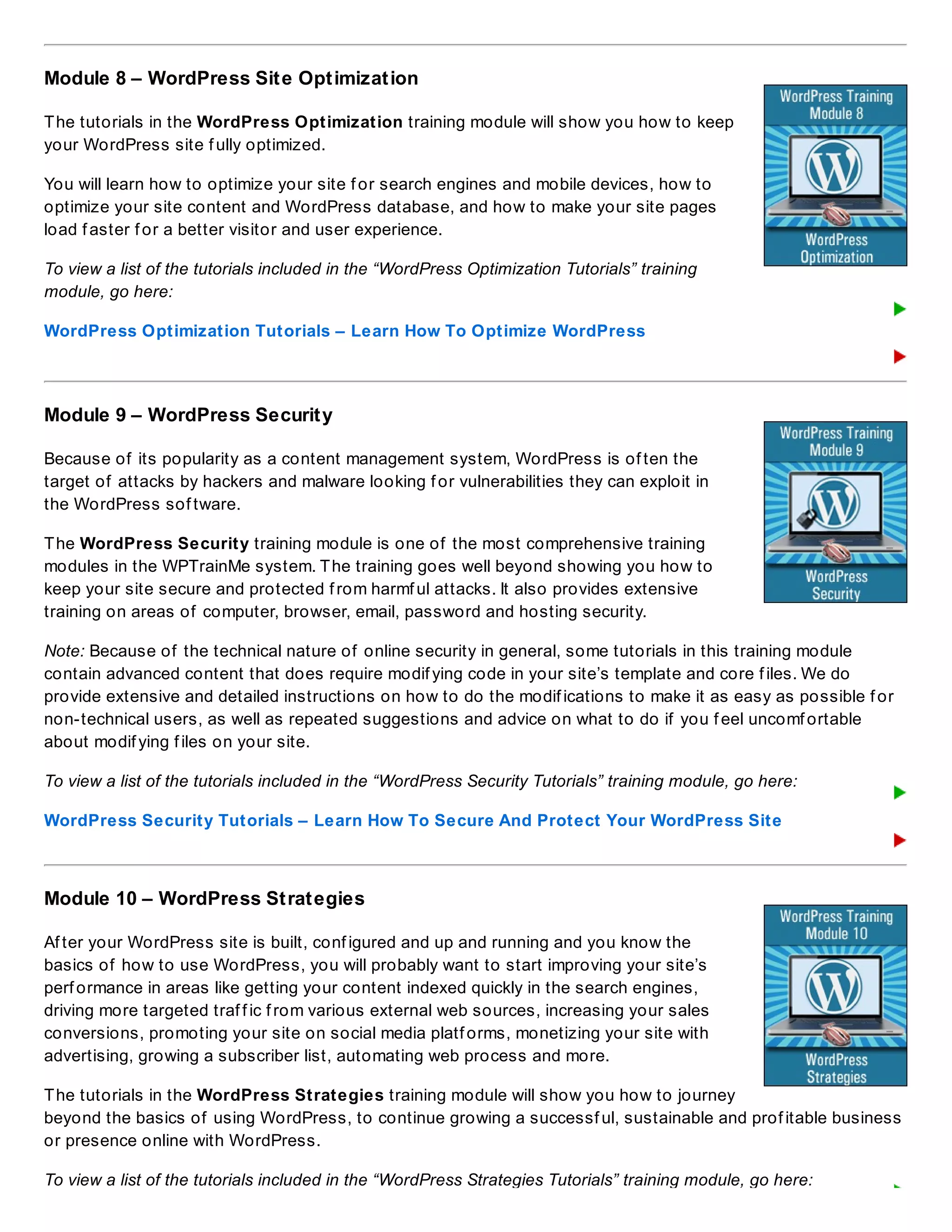 Module 8 – WordPress Site Optimization
The tutorials in the WordPress Optimization training module will show you how to keep
your WordPress site f ully optimized.
You will learn how to optimize your site f or search engines and mobile devices, how to
optimize your site content and WordPress database, and how to make your site pages
load f aster f or a better visitor and user experience.
To view a list of the tutorials included in the “WordPress Optimization Tutorials” training
module, go here:
WordPress Optimization Tutorials – Learn How To Optimize WordPress
Module 9 – WordPress Security
Because of its popularity as a content management system, WordPress is of ten the
target of attacks by hackers and malware looking f or vulnerabilities they can exploit in
the WordPress sof tware.
The WordPress Security training module is one of the most comprehensive training
modules in the WPTrainMe system. The training goes well beyond showing you how to
keep your site secure and protected f rom harmf ul attacks. It also provides extensive
training on areas of computer, browser, email, password and hosting security.
Note: Because of the technical nature of online security in general, some tutorials in this training module
contain advanced content that does require modif ying code in your site’s template and core f iles. We do
provide extensive and detailed instructions on how to do the modif ications to make it as easy as possible f or
non-technical users, as well as repeated suggestions and advice on what to do if you f eel uncomf ortable
about modif ying f iles on your site.
To view a list of the tutorials included in the “WordPress Security Tutorials” training module, go here:
WordPress Security Tutorials – Learn How To Secure And Protect Your WordPress Site
Module 10 – WordPress Strategies
Af ter your WordPress site is built, conf igured and up and running and you know the
basics of how to use WordPress, you will probably want to start improving your site’s
perf ormance in areas like getting your content indexed quickly in the search engines,
driving more targeted traf f ic f rom various external web sources, increasing your sales
conversions, promoting your site on social media platf orms, monetizing your site with
advertising, growing a subscriber list, automating web process and more.
The tutorials in the WordPress Strategies training module will show you how to journey
beyond the basics of using WordPress, to continue growing a successf ul, sustainable and prof itable business
or presence online with WordPress.
To view a list of the tutorials included in the “WordPress Strategies Tutorials” training module, go here:
 