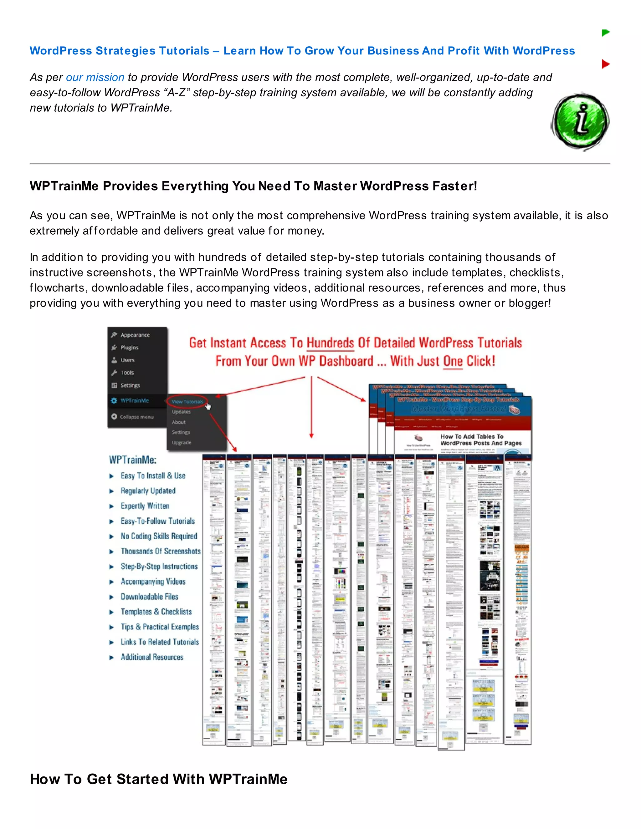 WordPress Strategies Tutorials – Learn How To Grow Your Business And Profit With WordPress
As per our mission to provide WordPress users with the most complete, well-organized, up-to-date and
easy-to-follow WordPress “A-Z” step-by-step training system available, we will be constantly adding
new tutorials to WPTrainMe.
WPTrainMe Provides Everything You Need To Master WordPress Faster!
As you can see, WPTrainMe is not only the most comprehensive WordPress training system available, it is also
extremely af f ordable and delivers great value f or money.
In addition to providing you with hundreds of detailed step-by-step tutorials containing thousands of
instructive screenshots, the WPTrainMe WordPress training system also include templates, checklists,
f lowcharts, downloadable f iles, accompanying videos, additional resources, ref erences and more, thus
providing you with everything you need to master using WordPress as a business owner or blogger!
How To Get Started With WPTrainMe
 