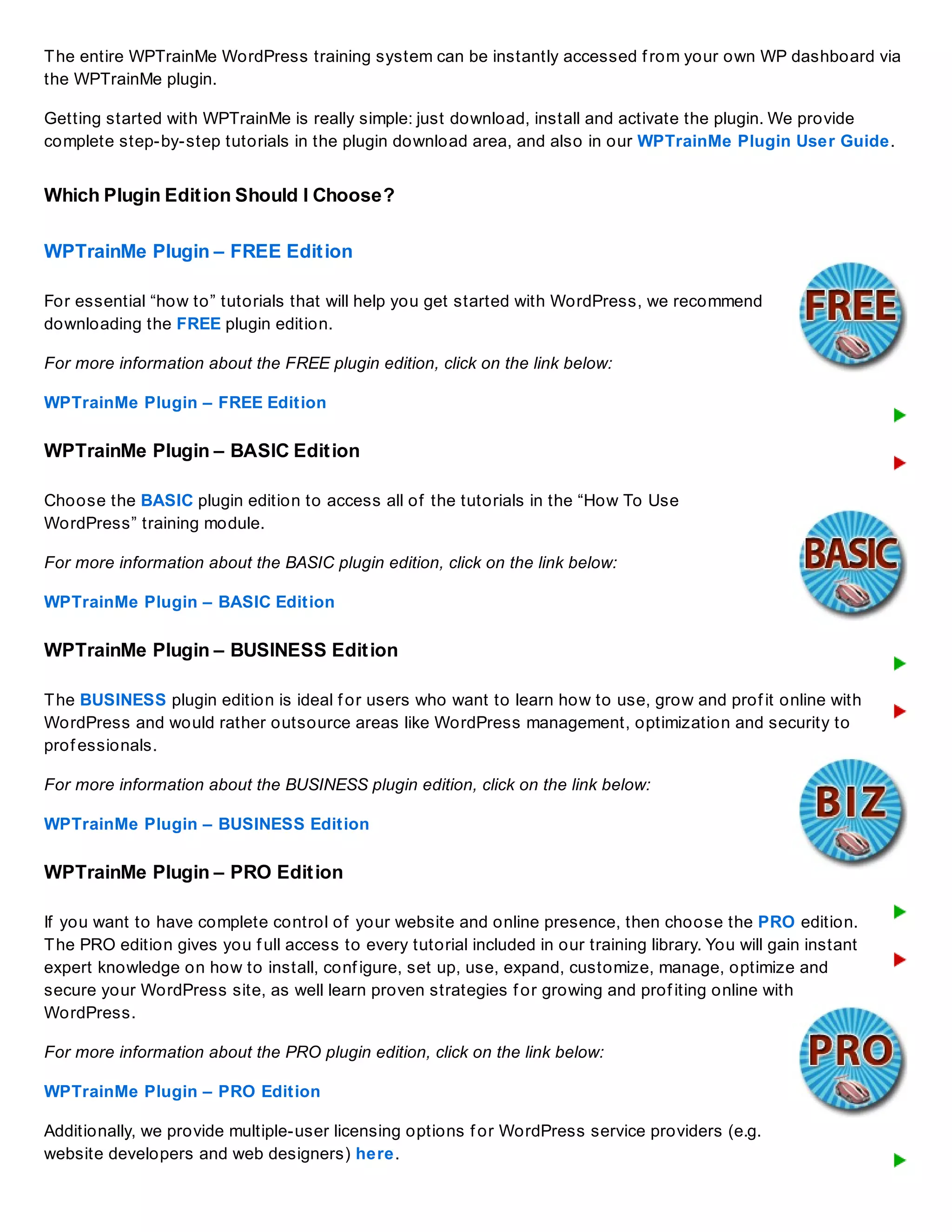 The entire WPTrainMe WordPress training system can be instantly accessed f rom your own WP dashboard via
the WPTrainMe plugin.
Getting started with WPTrainMe is really simple: just download, install and activate the plugin. We provide
complete step-by-step tutorials in the plugin download area, and also in our WPTrainMe Plugin User Guide.
Which Plugin Edition Should I Choose?
WPTrainMe Plugin – FREE Edition
For essential “how to” tutorials that will help you get started with WordPress, we recommend
downloading the FREE plugin edition.
For more information about the FREE plugin edition, click on the link below:
WPTrainMe Plugin – FREE Edition
WPTrainMe Plugin – BASIC Edition
Choose the BASIC plugin edition to access all of the tutorials in the “How To Use
WordPress” training module.
For more information about the BASIC plugin edition, click on the link below:
WPTrainMe Plugin – BASIC Edition
WPTrainMe Plugin – BUSINESS Edition
The BUSINESS plugin edition is ideal f or users who want to learn how to use, grow and prof it online with
WordPress and would rather outsource areas like WordPress management, optimization and security to
prof essionals.
For more information about the BUSINESS plugin edition, click on the link below:
WPTrainMe Plugin – BUSINESS Edition
WPTrainMe Plugin – PRO Edition
If you want to have complete control of your website and online presence, then choose the PRO edition.
The PRO edition gives you f ull access to every tutorial included in our training library. You will gain instant
expert knowledge on how to install, conf igure, set up, use, expand, customize, manage, optimize and
secure your WordPress site, as well learn proven strategies f or growing and prof iting online with
WordPress.
For more information about the PRO plugin edition, click on the link below:
WPTrainMe Plugin – PRO Edition
Additionally, we provide multiple-user licensing options f or WordPress service providers (e.g.
website developers and web designers) here.
 