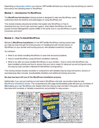 Depending on the plugin edition you choose, WPTrainMe will teach you step-by-step everything you need to
know about the f ollowing areas of WordPress:
Module 1 – Introduction To WordPress
The WordPress Introduction training module is designed to help new WordPress users
understand what the benef its and advantages of using WordPress are.
This module includes educational articles that explain why WordPress is f ree to
download and use, how to get customer support, what makes WordPress the most
popular Content Management system (CMS) in the world, how to use WordPress to grow
a business and more!
Module 2 – How To Install WordPress
Module 2 (WordPress Installation) of the WPTrainMe WordPress training system take
you step-by-step through the entire process of installing the self -hosted version of
WordPress on your domain and hosting account, with detailed screenshot tutorials.
You will learn:
What to do before installing WordPress to save time and avoid problems,
How to install WordPress using dif f erent installation methods,
What to do after you have installed WordPress on your domain – how to verif y that WordPress has
been installed correctly and how to ensure that your site is ready f or being set up and conf igured using
the step-by-step tutorials in Module #3 (WordPress Conf iguration).
This training module includes hundreds of screenshots with detailed step-by-step instructions, dozens of
accompanying video tutorials, downloadable checklists and additional training resources.
No step has been left out of the WordPress installation process.
Additionally, if you are just starting out and need a WordPress site built, we provide a step-by-step
WordPress Installation Guide. This comprehensive 253-page downloadable guide will save you hundreds of
$$$ building your own WordPress site. Simply f ollow the step-by-step tutorials in the guide, which is f ully
illustrated with hundreds of detailed screenshots and printable f or easy access …
 