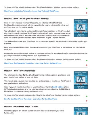 To view a list of the tutorials included in the “WordPress Installation Tutorials” training module, go here:
WordPress Installation Tutorials – Learn How To Install WordPress
Module 3 – How To Configure WordPress Settings
Once you have installed your WordPress site, the tutorials in the WordPress
Configuration training module will show you step-by-step how to expertly set up and
conf igure your site f or optimal results.
You will not only learn how to conf igure all the main f eature settings of WordPress, but
also how to expertly conf igure WordPress to automatically notif y search engines, social
media sites and dozens of web directories about new content posted on your site (the
other half of this system is covered in the “WordPress Plugins Tutorials” module).
You will learn how to set your WordPress site to become a powerf ul and automated traf f ic driving tool f or your
business.
Many advanced WordPress users don’t know how to conf igure WordPress at the level that our tutorials will
show you.
Additionally, we provide tutorials on how to conf igure settings f or a number of usef ul external applications that
you will probably want to integrate with your WordPress site.
To view a list of the tutorials included in the “WordPress Configuration Tutorials” training module, go here:
WordPress Configuration Tutorials – Learn How To Set Up WordPress
Module 4 – How To Use WordPress
The tutorials in the How To Use WordPress training module explain in great detail what
every f unction and f eature of your site does.
This module also provides many practical tips and examples of how to use WordPress in
everyday business applications.
Note: If you only need to learn how to use WordPress, then the BASIC edition of the
WPTrainMe plugin includes all of the tutorials in this training module (the BUSINESS and
PRO edition includes this training module and more).
To view a list of the tutorials included in the “How To Use WordPress Tutorials” training module, go here:
How To Use WordPress Tutorials – Learn How To Use WordPress
Module 5 – WordPress Plugin Tutorials
WordPress plugins are add-on applications that allow you to expand your site’s
f unctionality.
 