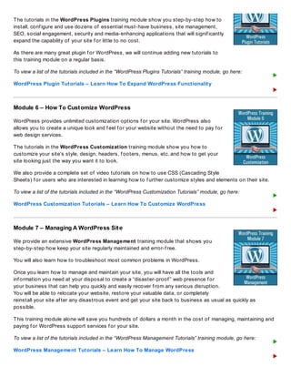 The tutorials in the WordPress Plugins training module show you step-by-step how to
install, conf igure and use dozens of essential must-have business, site management,
SEO, social engagement, security and media-enhancing applications that will signif icantly
expand the capability of your site f or little to no cost.
As there are many great plugin f or WordPress, we will continue adding new tutorials to
this training module on a regular basis.
To view a list of the tutorials included in the “WordPress Plugins Tutorials” training module, go here:
WordPress Plugin Tutorials – Learn How To Expand WordPress Functionality
Module 6 – How To Customize WordPress
WordPress provides unlimited customization options f or your site. WordPress also
allows you to create a unique look and f eel f or your website without the need to pay f or
web design services.
The tutorials in the WordPress Customization training module show you how to
customize your site’s style, design, headers, f ooters, menus, etc. and how to get your
site looking just the way you want it to look.
We also provide a complete set of video tutorials on how to use CSS (Cascading Style
Sheets) f or users who are interested in learning how to f urther customize styles and elements on their site.
To view a list of the tutorials included in the “WordPress Customization Tutorials” module, go here:
WordPress Customization Tutorials – Learn How To Customize WordPress
Module 7 – Managing A WordPress Site
We provide an extensive WordPress Management training module that shows you
step-by-step how keep your site regularly maintained and error-f ree.
You will also learn how to troubleshoot most common problems in WordPress.
Once you learn how to manage and maintain your site, you will have all the tools and
inf ormation you need at your disposal to create a “disaster-proof ” web presence f or
your business that can help you quickly and easily recover f rom any serious disruption.
You will be able to relocate your website, restore your valuable data, or completely
reinstall your site af ter any disastrous event and get your site back to business as usual as quickly as
possible.
This training module alone will save you hundreds of dollars a month in the cost of managing, maintaining and
paying f or WordPress support services f or your site.
To view a list of the tutorials included in the “WordPress Management Tutorials” training module, go here:
WordPress Management Tutorials – Learn How To Manage WordPress
 