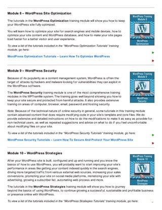 Module 8 – WordPress Site Optimization
The tutorials in the WordPress Optimization training module will show you how to keep
your WordPress site f ully optimized.
You will learn how to optimize your site f or search engines and mobile devices, how to
optimize your site content and WordPress database, and how to make your site pages
load f aster f or a better visitor and user experience.
To view a list of the tutorials included in the “WordPress Optimization Tutorials” training
module, go here:
WordPress Optimization Tutorials – Learn How To Optimize WordPress
Module 9 – WordPress Security
Because of its popularity as a content management system, WordPress is of ten the
target of attacks by hackers and malware looking f or vulnerabilities they can exploit in
the WordPress sof tware.
The WordPress Security training module is one of the most comprehensive training
modules in the WPTrainMe system. The training goes well beyond showing you how to
keep your site secure and protected f rom harmf ul attacks. It also provides extensive
training on areas of computer, browser, email, password and hosting security.
Note: Because of the technical nature of online security in general, some tutorials in this training module
contain advanced content that does require modif ying code in your site’s template and core f iles. We do
provide extensive and detailed instructions on how to do the modif ications to make it as easy as possible f or
non-technical users, as well as repeated suggestions and advice on what to do if you f eel uncomf ortable
about modif ying f iles on your site.
To view a list of the tutorials included in the “WordPress Security Tutorials” training module, go here:
WordPress Security Tutorials – Learn How To Secure And Protect Your WordPress Site
Module 10 – WordPress Strategies
Af ter your WordPress site is built, conf igured and up and running and you know the
basics of how to use WordPress, you will probably want to start improving your site’s
perf ormance in areas like getting your content indexed quickly in the search engines,
driving more targeted traf f ic f rom various external web sources, increasing your sales
conversions, promoting your site on social media platf orms, monetizing your site with
advertising, growing a subscriber list, automating web process and more.
The tutorials in the WordPress Strategies training module will show you how to journey
beyond the basics of using WordPress, to continue growing a successf ul, sustainable and prof itable business
or presence online with WordPress.
To view a list of the tutorials included in the “WordPress Strategies Tutorials” training module, go here:
 