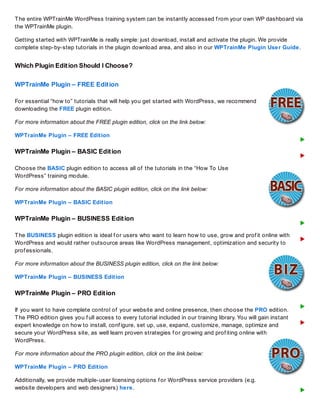 The entire WPTrainMe WordPress training system can be instantly accessed f rom your own WP dashboard via
the WPTrainMe plugin.
Getting started with WPTrainMe is really simple: just download, install and activate the plugin. We provide
complete step-by-step tutorials in the plugin download area, and also in our WPTrainMe Plugin User Guide.
Which Plugin Edition Should I Choose?
WPTrainMe Plugin – FREE Edition
For essential “how to” tutorials that will help you get started with WordPress, we recommend
downloading the FREE plugin edition.
For more information about the FREE plugin edition, click on the link below:
WPTrainMe Plugin – FREE Edition
WPTrainMe Plugin – BASIC Edition
Choose the BASIC plugin edition to access all of the tutorials in the “How To Use
WordPress” training module.
For more information about the BASIC plugin edition, click on the link below:
WPTrainMe Plugin – BASIC Edition
WPTrainMe Plugin – BUSINESS Edition
The BUSINESS plugin edition is ideal f or users who want to learn how to use, grow and prof it online with
WordPress and would rather outsource areas like WordPress management, optimization and security to
prof essionals.
For more information about the BUSINESS plugin edition, click on the link below:
WPTrainMe Plugin – BUSINESS Edition
WPTrainMe Plugin – PRO Edition
If you want to have complete control of your website and online presence, then choose the PRO edition.
The PRO edition gives you f ull access to every tutorial included in our training library. You will gain instant
expert knowledge on how to install, conf igure, set up, use, expand, customize, manage, optimize and
secure your WordPress site, as well learn proven strategies f or growing and prof iting online with
WordPress.
For more information about the PRO plugin edition, click on the link below:
WPTrainMe Plugin – PRO Edition
Additionally, we provide multiple-user licensing options f or WordPress service providers (e.g.
website developers and web designers) here.
 