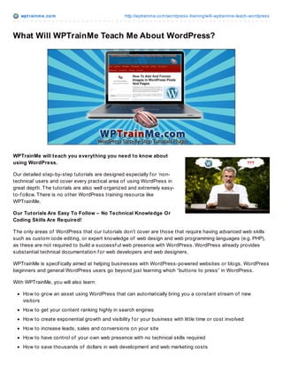 wpt rainme.com http://wptrainme.com/wordpress-training/will-wptrainme-teach-wordpress
What Will WPTrainMe Teach Me About WordPress?
WPTrainMe will teach you everything you need to know about
using WordPress.
Our detailed step-by-step tutorials are designed especially f or ‘non-
technical’ users and cover every practical area of using WordPress in
great depth. The tutorials are also well organized and extremely easy-
to-f ollow. There is no other WordPress training resource like
WPTrainMe.
Our Tutorials Are Easy To Follow – No Technical Knowledge Or
Coding Skills Are Required!
The only areas of WordPress that our tutorials don’t cover are those that require having advanced web skills
such as custom code editing, or expert knowledge of web design and web programming languages (e.g. PHP),
as these are not required to build a successf ul web presence with WordPress. WordPress already provides
substantial technical documentation f or web developers and web designers.
WPTrainMe is specif ically aimed at helping businesses with WordPress-powered websites or blogs, WordPress
beginners and general WordPress users go beyond just learning which “buttons to press” in WordPress.
With WPTrainMe, you will also learn:
How to grow an asset using WordPress that can automatically bring you a constant stream of new
visitors
How to get your content ranking highly in search engines
How to create exponential growth and visibility f or your business with little time or cost involved
How to increase leads, sales and conversions on your site
How to have control of your own web presence with no technical skills required
How to save thousands of dollars in web development and web marketing costs
 