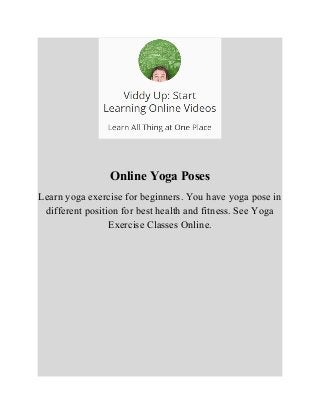 Online Yoga Poses 
Learn yoga exercise for beginners. You have yoga pose in 
different position for best health and fitness. See Yoga 
Exercise Classes Online. 
 