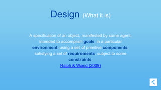 Design (What it is) 
A specification of an object, manifested by some agent, 
intended to accomplish goals, in a particular 
environment, using a set of primitive components, 
satisfying a set of requirements, subject to some 
constraints. 
Ralph & Wand (2009) 
 