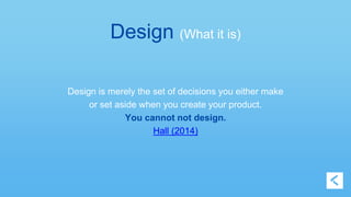 Design (What it is) 
Design is merely the set of decisions you either make 
or set aside when you create your product. 
You cannot not design. 
Hall (2014) 
 