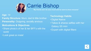 Carrie Bishop 
“My friends and I do sooo much and we want to show everyone” 
Age: 14 
Family Structure: Mum, dad & little brother 
Personality: Outgoing, socially anxious 
Motivations & Objectives 
• Share photo’s of her & her BFF’s with the 
world 
• Look great on insta! 
Technology Habits 
• Digital Native 
• Takes & shares selfies with her 
Galaxy S5 mini 
• Expert with digital filters 
 