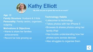 Kathy Elliott 
“My kids are just so great! But we do so much!” 
Age: 36 
Family Structure: Husband & 3 Kids 
Personality: Family centric, organised, 
outgoing 
Motivations & Objectives 
• Wants to share her families 
achievements 
• Record her kids growing up 
Technology Habits 
• Latecomer to technology 
• Takes photos with her iPhone 5 
• Browses & shares photos using her 
family iPad 
• Has trouble understanding how her 
photos sync across devices 
• Also struggles to organise them 
 