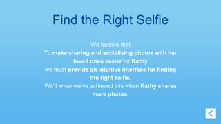 Find the Right Selfie 
We believe that 
To make sharing and socialising photos with her 
loved ones easier for Kathy 
we must provide an intuitive interface for finding 
the right selfie. 
We’ll know we’ve achieved this when Kathy shares 
more photos. 
 