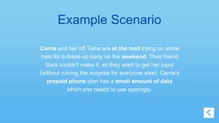 Example Scenario 
Carrie and her bff Tisha are at the mall trying on some 
hats for a dress-up party on the weekend. Their friend 
Sara couldn't make it, so they want to get her input 
(without ruining the surprise for everyone else). Carrie's 
prepaid phone plan has a small amount of data 
which she needs to use sparingly. 
 