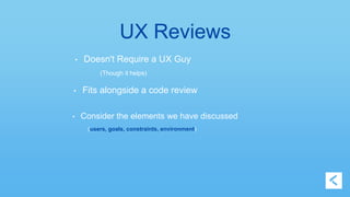 UX Reviews 
• Doesn't Require a UX Guy 
(Though it helps) 
• Fits alongside a code review 
• Consider the elements we have discussed 
(users, goals, constraints, environment) 
 