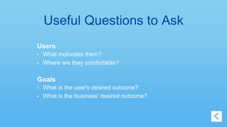 Useful Questions to Ask 
Users 
• What motivates them? 
• Where are they comfortable? 
Goals 
• What is the user's desired outcome? 
• What is the business' desired outcome? 
 