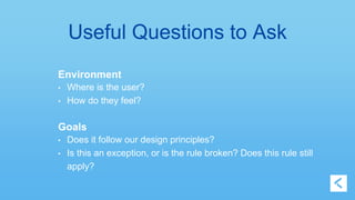 Useful Questions to Ask 
Environment 
• Where is the user? 
• How do they feel? 
Goals 
• Does it follow our design principles? 
• Is this an exception, or is the rule broken? Does this rule still 
apply? 
 