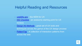 Helpful Reading and Resources 
• usability.gov - like MDN for UX 
• IXD Checklist - an awesome starting point for UX 
reviews 
• Design Kit Methods - great set of UX tools and 
techniques across the gamut of the UX design process 
• PatternTap - A collection of interaction patterns from 
across the web 
 
