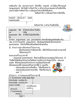 เหมือนกัน คือ หมายความว่า ฟังก์ชั่น main() จะไม่มีอาร์กิวเมนต์
(argument) คือไม่มีการรับค่าใด ๆ เข้ามาประมวลผลภายในฟังก์ชั่น
และจะไม่มีการคืนค่าใด ๆ กลับออกไปจากฟังก์ชั่นด้วย
                             ไม่คืนค่าใด ๆ กลับออกไปจากฟังก์ชั่น

main() เ ที ย บ เ ท่ า void
main(void)

                               ไม่รับค่าใด ๆ เข้ามาในฟังก์ชั่น

argume คือ ตัวรับค่าเข้ามาในฟัง
nt             ก์ชั่น
paramet คือ ค่าที่ส่งไปยังฟังก์ชั่น
er
ค่าของ argument และ parameter ต้องเป็นข้อมูลชนิดเดียวกัน
เช่น หากกำาหนดให้ argument เป็นข้อมูลชนิดตัวอักษรแล้วค่า
parameter ก็ส่งไปก็ต้องเป็นชนิดตัวอักษรด้วย
3. ส่ว นรายละเอีย ดของโปรแกรม
          เป็นส่วนของการเขียนคำาสั่ง เพื่อให้โปรแกรมทำางานตามที่
          ได้ออกแบบไว้
คอมเมนต์ใ นภาษาซี
       คอมเมนต์ (comment) คือส่วนที่เป็นหมายเหตุของโปรแกรม มี
ไว้เพื่อให้ผู้เขียนโปรแกรมใส่ข้อความอธิบายกำากับลงไปใน source
code ซึ่งคอมไพเลอร์จะข้ามาการแปลผลในส่วนที่
เป็นคอมเมนต์นี้ คอมเมนต์ในภาษาซีมี 2 แบบคือ
        คอมเมนต์แบบบรรทัดเดียว ใช้เครื่องหมาย               //
        คอมเมนต์แบบหลายบรรทัด ใช้เครื่องหมาย                /*
         และ */
ตัว อย่า ง การคอมเมนต์ใ นภาษาซี
// Comment only one line
#include <stdio.h>
#include <conio.h>
main void()       ส่วนที่เป็นคอม
{
    clrscr();        เมนต์จะ
                     ไม่ได้รับการแปล
    /*comment
          many
              line*/
 