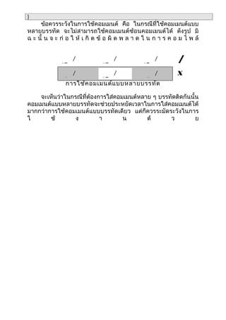 }
     ข้อควรระวังในการใช้คอมเมนต์ คือ ในกรณีที่ใช้คอมเมนต์แบบ
หลายบรรทัด จะไม่สามารถใช้คอมเมนต์ซ้อนคอมเมนต์ได้ ดังรูป มิ
ฉ ะ นั้ น จ ะ ก่ อ ใ ห้ เ กิ ด ข้ อ ผิ ด พ ล า ด ใ น ก า ร ค อ ม ไ พ ล์


                 /
              *Commen
                                  /
                               *Commen
                                                   /
                                                *Commen
                                                              /
                 /                /                /          X
              *Commen          *Commen          *Commen
               การใช้ค อมเมนต์แ บบหลายบรรทัด

    จะเห็นว่าในกรณีที่ต้องการใส่คอมเมนต์หลาย ๆ บรรทัดติดกันนั้น
คอมเมนต์แบบหลายบรรทัดจะช่วยประหยัดเวลาในการใส่คอมเมนต์ได้
มากกว่าการใช้คอมเมนต์แบบบรรทัดเดียว แต่ก็ควรระมัดระวังในการ
ใ       ช้       ง         า       น       ด้      ว          ย
 
