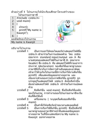 ตัว อย่า งที่ 1 โปรแกรมให้น ัก เรีย นศึก ษาโครงสร้า งของ
       โปรแกรมภาษาซี
1: #include <stdio.h>
2: void main()
3: {
4:      clrscr();
5:      printf("My name is
     Kwanjit");
6: }
ผลลัพ ธ์ข องโปรแกรม
My name is Kwanjit

อธิบ ายโปรแกรม
      บรรทัดที่ 1:     เป็นการบอกให้คอมไพเลอร์นำาเฮดเดอร์ไฟล์ชื่อ
                 stdio.h เข้ามาร่วมในการแปลผลด้วย โดย stdio
                 ย่อมาจาก standard input/output และ .h คือ
                 นามสกุลของเฮดเดอร์ไฟล์ในภาษาซี (h ย่อมาจาก
                 header) ซึ่ง stdio.h คือ เฮดเดอร์ไฟล์ที่รวมเอาการ
                 ประกาศ (declaration) ของฟังก์ชั่นมาตรฐานของ
                 ภาษาซีที่เกี่ยวกับการจัดการด้านอินพุตและเอาต์พุต
                 เข้ามาไว้ด้วยกันโปรแกรมนี้มีการเรียกใช้งานฟังก์ชั่น
                 printf() เพื่อแสดงข้อมูลออกทางจอภาพ และ
                 เนื่องจากส่วนของการประกาศฟังก์ชั่น printf() ถูก
                 บรรจุอยู่ในเฮดเดอร์ไฟล์ stdio.h ดังนั้นจึงจำาเป็น
                 ต้องนำาเฮดเดอร์ไฟล์ stdio.h เข้าร่วมในการแปลผล
                 ด้วย
      บรรทัดที่ 2:     คือฟังก์ชั่น void main() ซึ่งเป็นฟังก์ชั่นหลัก
                 ของโปรแกรม การทำางานของโปรแกรมภาษาซีจะเริ่ม
                 ต้นที่ฟังก์ชั่นนี้
      บรรทัดที่ 3:     เครื่องหมาย { ระบุจุดเริ่มต้นของฟังก์ชั่น
                 main()
      บรรทัดที่ 4:     เป็นคำาสั่งให้เคลียร์หน้าจอเวลาแสดงผลลัพธ์
      บรรทัดที่ 5:     เป็นการเรียกใช้ฟังก์ชั่น printf() ซึ่งเป็นฟังก์ชั่
                 นมาตรฐานของภาษาซีทำาหน้าที่แสดงผลข้อมูลออก
                 ทางจอภาพ ในที่นี้จะแสดงข้อความ My name is
                 Kwanjit ออกทางจอภาพ
 