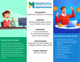 WHAT IS LEARN TO EARN?
Learn to earn games allow people to gain
knowledge as well as earn money. L2E games
built by our experts at Mobiloitte will help you
make an impact in the high-revenue education
industry. Because of its market-oriented
features and functionalities, a large audience
might be attracted by our solution. You can
deploy our learn to games in your courses and
curriculum.
OUR MANTRA
Experience : Excellence : Exuberance
EXPERTISE
Blockchain| Metaverse| Games
AI|IoT| Mobile| Web| Cloud
EXPERIENCE
15+ Years Experience
1K+ Professional Employees
5000+ Project Delivered
CERTIFICATIONS
NASSCOM, FICCI, NSIC, MSME, ISO,
UPWORK, DRUPAL, NeGD, LINUX
GLOBAL PRESENCE
USA, U.K, SG, India
ADVANTAGES OF LEARN TO EARN
A fresh approach to education
The game provides learners with an
engaging, distinctive, and enjoyable
experience.
Take full ownership for the
educational resources
Simple to learn and play
One-of-a-kind Features
A security procedure with no
compromises
Unbiased Gambling
Secured Transactions
 