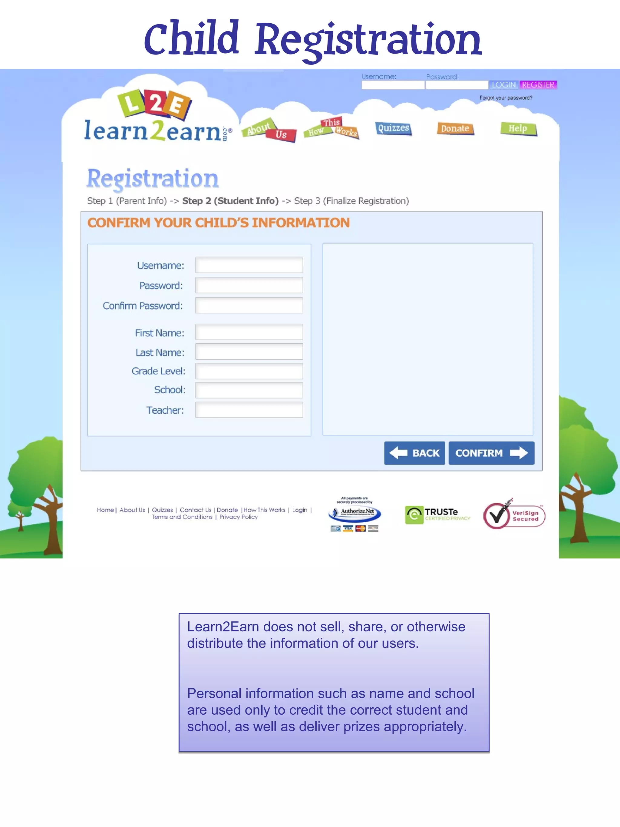 Child Registration




  Learn2Earn does not sell, share, or otherwise
  distribute the information of our users.


  Personal information such as name and school
  are used only to credit the correct student and
  school, as well as deliver prizes appropriately.
 