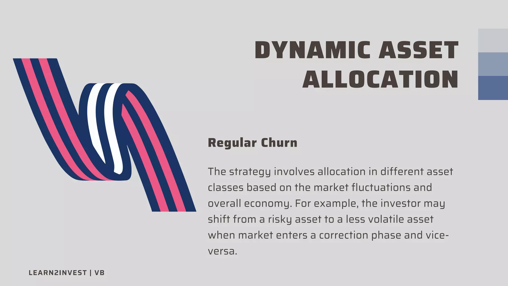 DYNAMIC ASSET
ALLOCATION
Regular Churn
The strategy involves allocation in different asset
classes based on the market fluctuations and
overall economy. For example, the investor may
shift from a risky asset to a less volatile asset
when market enters a correction phase and vice-
versa.
LEARN2INVEST | VB
 