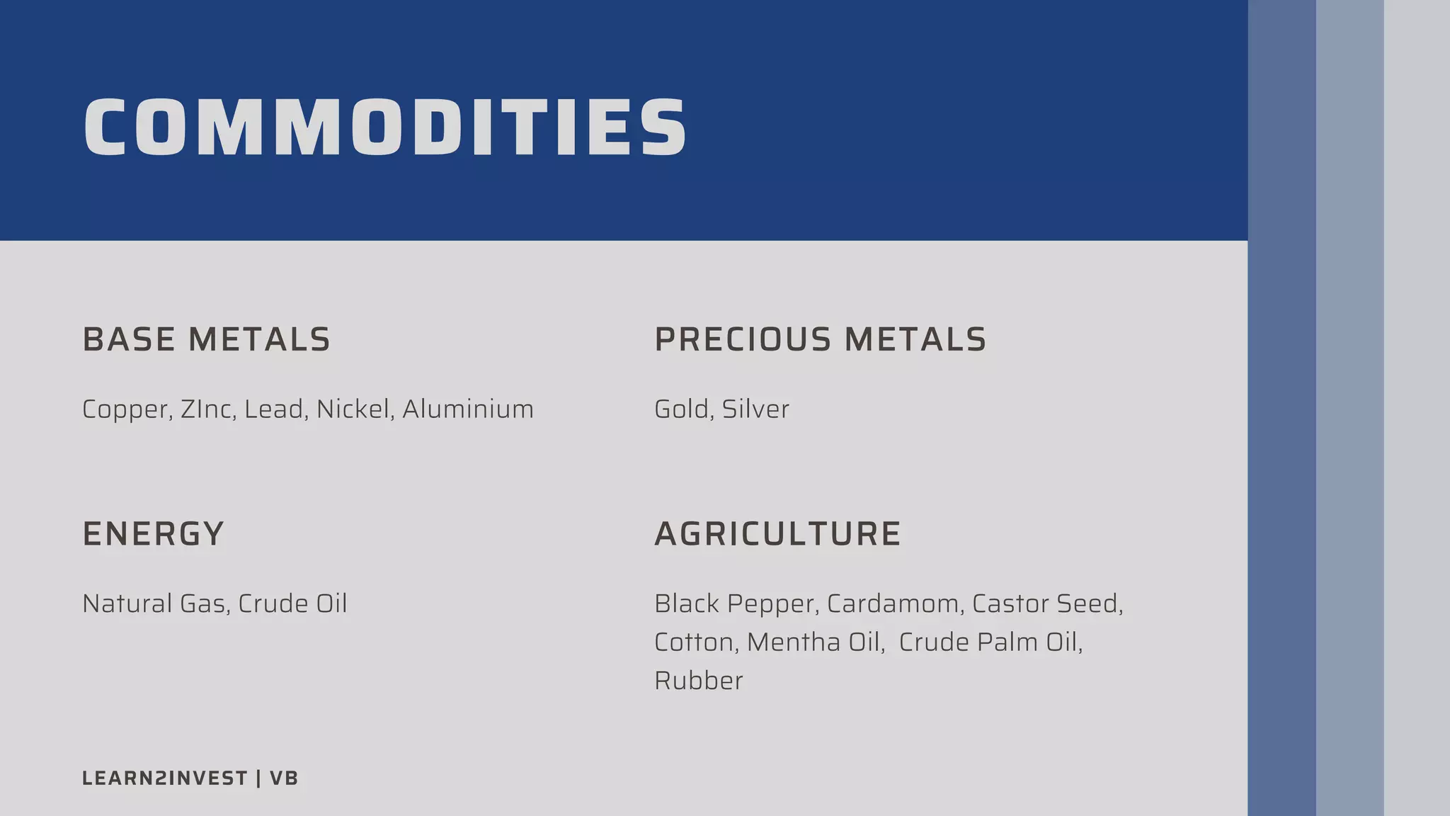 COMMODITIES
BASE METALS
Copper, ZInc, Lead, Nickel, Aluminium
PRECIOUS METALS
Gold, Silver
ENERGY
Natural Gas, Crude Oil
AGRICULTURE
Black Pepper, Cardamom, Castor Seed,
Cotton, Mentha Oil, Crude Palm Oil,
Rubber
LEARN2INVEST | VB
 