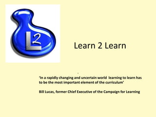 Learn 2 Learn
.
‘In a rapidly changing and uncertain world learning to learn has
to be the most important element of the curriculum’
Bill Lucas, former Chief Executive of the Campaign for Learning

 