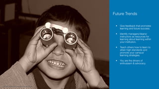 • Give feedback that promotes
learning and future success. 
• Identify managers/deans/
instructors as resources for
learning about learning within
your institution. 
• Teach others how to learn to
attain high standards and
promote your campus’
learning strategies. 
• You are the drivers of
enthusiasm & advocacy.
http://www.freeimages.com/photo/future-1239052
Future Trends
 
