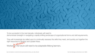 http://cdn.theatlantic.com/static/front/docs/sponsored/phoenix/future_work_skills_2020.pdf
To be successful in the next decade, individuals will need to
demonstrate foresight in navigating a rapidly shifting landscape of organizational forms and skill requirements.
They will increasingly be called upon to continually reassess the skills they need, and quickly put together the
right resources to develop and update these.
Workers in the future will need to be adaptable lifelong learners.
& educators
http://www.freeimages.com/photo/brain-coral-1198003
 