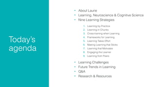 Today’s  
agenda
• About Laurie

• Learning, Neuroscience & Cognitive Science
• Nine Learning Strategies 
1. Learning by Practice
2. Learning in Chunks
3. Cross-training when Learning
4. Frameworks for Learning
5. Learning Takes Effort
6. Making Learning that Sticks
7. Learning that Motivates
8. Engaging the Learner
9. Learning from Peers 
• Learning Challenges
• Future Trends in Learning

• Q&A

• Research & Resources
 