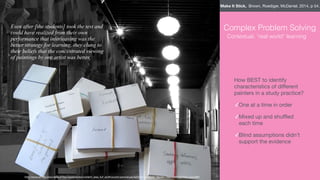Even after [the students] took the test and
could have realized from their own
performance that interleaving was the
better strategy for learning, they clung to
their beliefs that the concentrated viewing
of paintings by one artist was better.
http://www.aft.org/sites/default/ﬁles/resize/styles/content_area_full_width/public/periodicals/fall2013_dunlosky_ﬁgure1-756x1090.jpg?itok=piroz3B4
Complex Problem Solving
How BEST to identify
characteristics of diﬀerent
painters in a study practice?

✓One at a time in order

✓Mixed up and shuﬄed
each time

✓Blind assumptions didn’t
support the evidence
Contextual, “real world” learning
Make It Stick, Brown, Roediger, McDaniel, 2014, p 54.
 